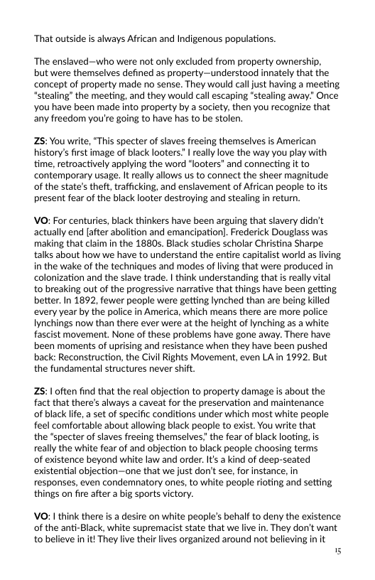 ‘That outside is always African and Indigenous populations.  ‘The enslaved—who were not only excluded from property ownership,  but were themselves defined as property—understood innately that the concept of property made o sense. They would call just having a meeting “stealing” the meeting, and they would call escaping "stealing away” Once You have been made into property by a society, then you recognize that any freedom you’re going to have has to be stolen.  Z5: You write, “This specter of slaves frecing themselves is American istory’s first image of black looters. | really love the way you play with time, retroactively applying the word “looters" and connecting it to contemporary usage. It really allows us to connect the sheer magnitude of the state’s theft, trafficking, and enslavement of African people to its present fear of the black looter destroying and stealing in return.  VO: For centuries, black thinkers have been arguing that slavery didn’t actually end [after abolition and emancipationl. Frederick Douglass was making that claim in the 1880s. Black studies scholar Christina Sharpe talks about how we have to understand the entire capitalist world as in the wake of the techniques and modes of living that were produced in colonization and the slave trade. | think understanding that is really vital to breaking out of the progressive narrative that things have been getting better. In 1892, fewer people were getting lynched than are being killed every year by the police in America, which means there are more police Iynchings now than there ever were at the height of lynching as a white fascist movement. None of these problems have gone away. There have been moments of uprising and resistance when they have been pushed back: Reconstruction, the Civil Rights Movement, even LA in 1992 But the fundamental structures never shift.  25:1 often find that the real objection to property damage is about the fact that there’s always a caveat for the preservation and maintenance of black life, a set of specific conditions under which most white people feel comfortable about allowing black people to exist. You write that the "specter of slaves freeing themselves! the fear of black looting, is really the white fear of and objection to black people choosing terms  of existence beyond white law and order. It’s a kind of deep-seated existential objection—one that we just don’t see, for instance, in responses, even condemnatory ones, to white people rioting and setting things on fire after a big sports victory.  VO: | think there is a desire on white people’s behalf to deny the existence of the anti-Black, white supremacist state that we live in. They don’t want. to believe in it They live their ives organized around not believing in it 